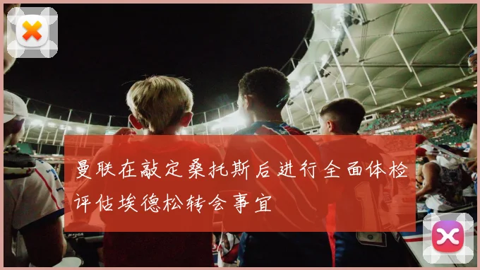 曼联在敲定桑托斯后进行全面体检评估埃德松转会事宜