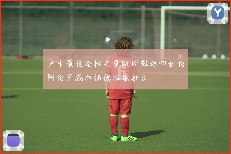 卢卡最佳搭档之争凯斯勒赵四杜伦阿伦罗威加福德谁能胜出