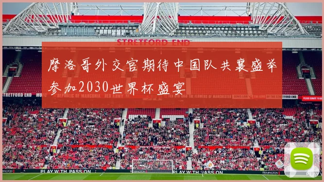 摩洛哥外交官期待中国队共襄盛举参加2030世界杯盛宴