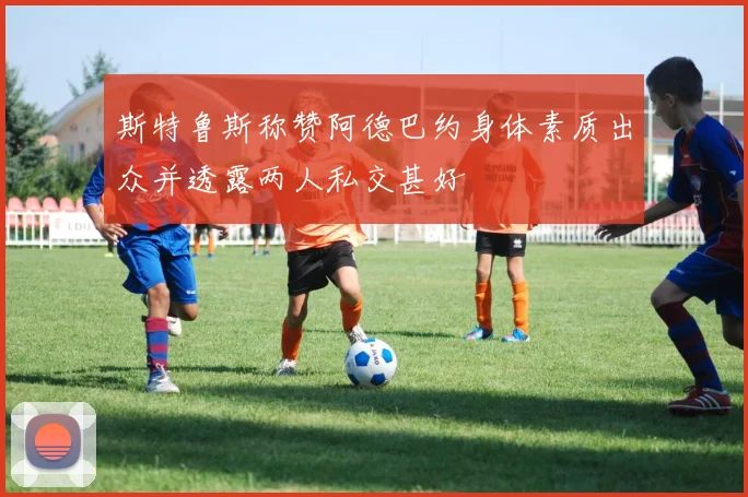 斯特鲁斯称赞阿德巴约身体素质出众并透露两人私交甚好
