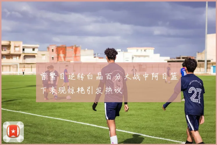 曾繁日逆转白晶百分大战中阿日篮下表现惊艳引发热议