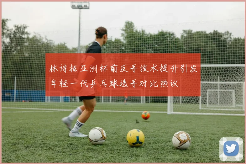 林诗栋亚洲杯前反手技术提升引发年轻一代乒乓球选手对比热议