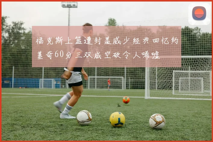 福克斯上篮遭封盖威少经典回忆约基奇60分三双成空砍令人唏嘘