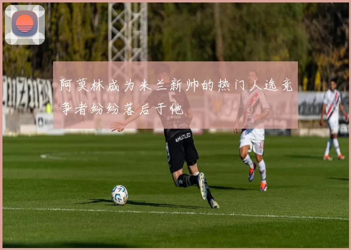 阿莫林成为米兰新帅的热门人选竞争者纷纷落后于他