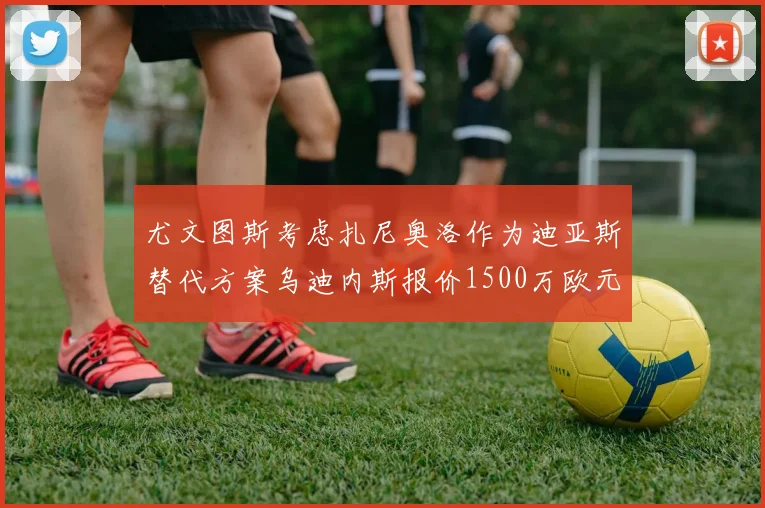 尤文图斯考虑扎尼奥洛作为迪亚斯替代方案乌迪内斯报价1500万欧元起步