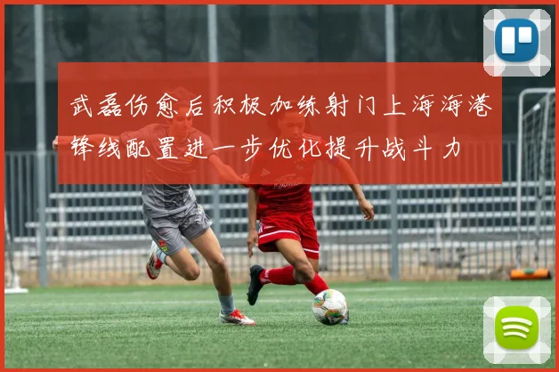 武磊伤愈后积极加练射门上海海港锋线配置进一步优化提升战斗力