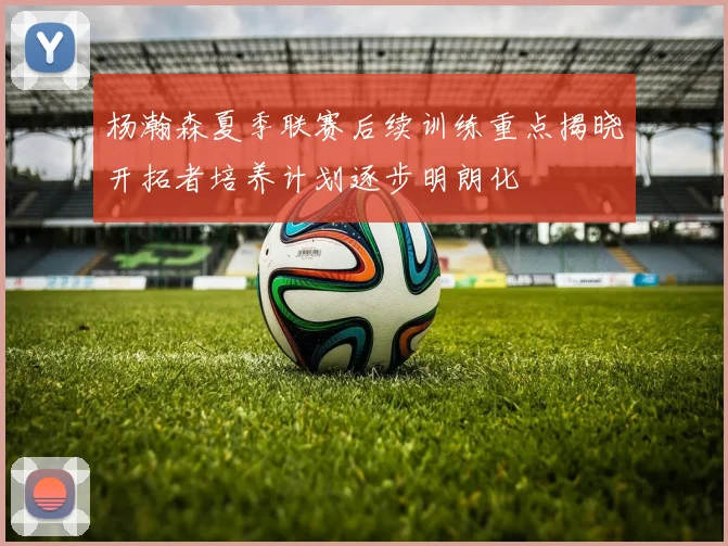 杨瀚森夏季联赛后续训练重点揭晓开拓者培养计划逐步明朗化