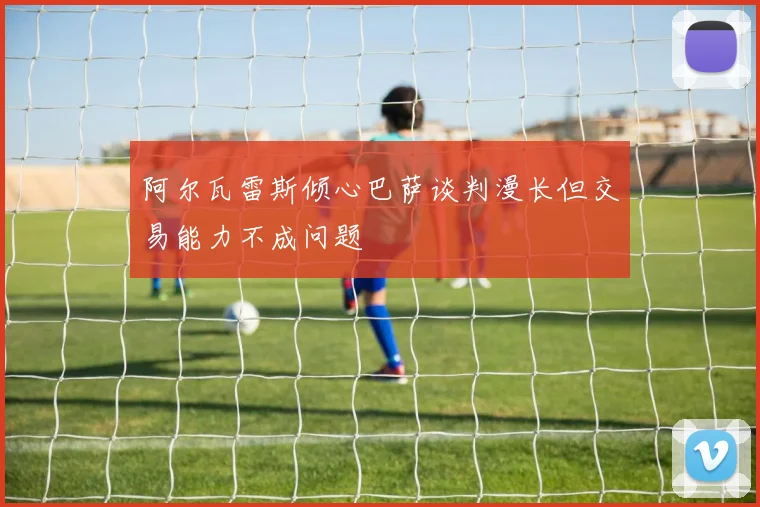 阿尔瓦雷斯倾心巴萨谈判漫长但交易能力不成问题