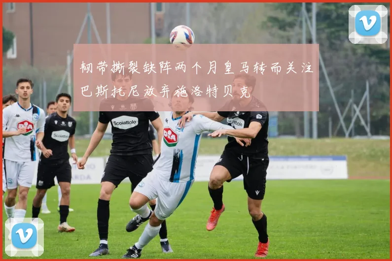 韧带撕裂缺阵两个月皇马转而关注巴斯托尼放弃施洛特贝克