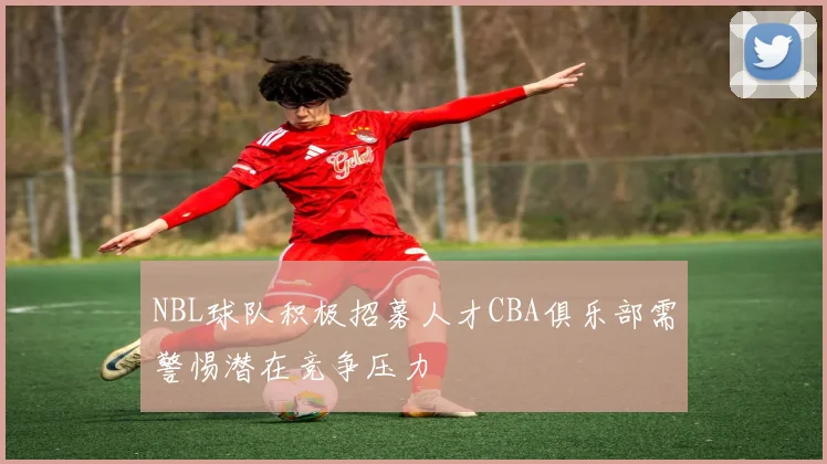 NBL球队积极招募人才CBA俱乐部需警惕潜在竞争压力