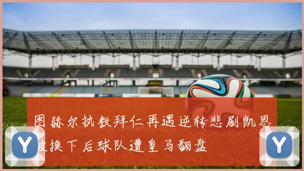 图赫尔执教拜仁再遇逆转悲剧凯恩被换下后球队遭皇马翻盘