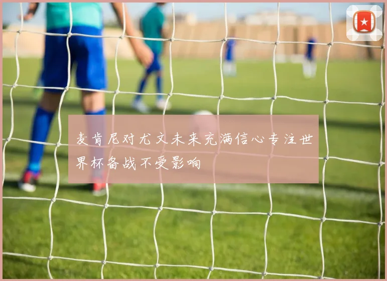 麦肯尼对尤文未来充满信心专注世界杯备战不受影响